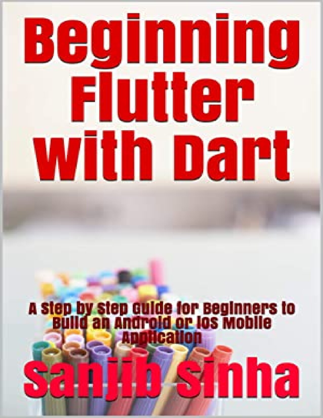 Beginning Flutter With Dart: A Step by Step Guide for Beginners to Build an Android or iOS Mobile Application (Flutter, Dart and Algorithm Book 1)
